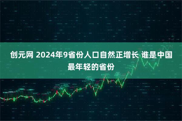 创元网 2024年9省份人口自然正增长 谁是中国最年轻的省份