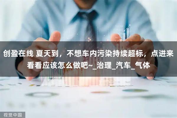 创盈在线 夏天到，不想车内污染持续超标，点进来看看应该怎么做吧~_治理_汽车_气体