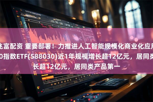 兆富配资 重要部署！力推进人工智能规模化商业化应用，科创100指数ETF(588030)近1年规模增长超12亿元，居同类产品第一