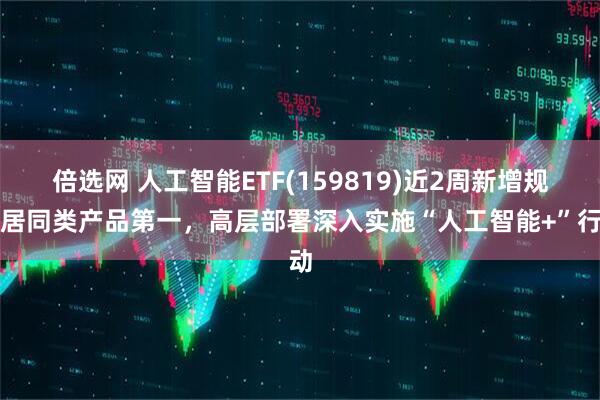 倍选网 人工智能ETF(159819)近2周新增规模居同类产品第一，高层部署深入实施“人工智能+”行动
